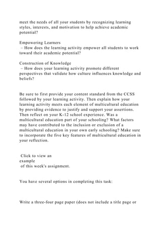 meet the needs of all your students by recognizing learning
styles, interests, and motivation to help achieve academic
potential?
Empowering Learners
– How does the learning activity empower all students to work
toward their academic potential?
Construction of Knowledge
– How does your learning activity promote different
perspectives that validate how culture influences knowledge and
beliefs?
Be sure to first provide your content standard from the CCSS
followed by your learning activity. Then explain how your
learning activity meets each element of multicultural education
by providing evidence to justify and support your assertions.
Then reflect on your K-12 school experience. Was a
multicultural education part of your schooling? What factors
may have contributed to the inclusion or exclusion of a
multicultural education in your own early schooling? Make sure
to incorporate the five key features of multicultural education in
your reflection.
Click to view an
example
of this week's assignment.
You have several options in completing this task:
Write a three-four page paper (does not include a title page or
 