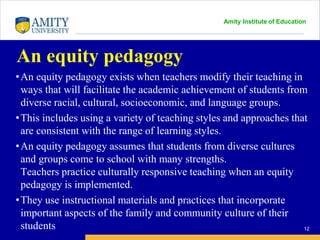 Amity Institute of Education
An equity pedagogy
•An equity pedagogy exists when teachers modify their teaching in
ways that will facilitate the academic achievement of students from
diverse racial, cultural, socioeconomic, and language groups.
•This includes using a variety of teaching styles and approaches that
are consistent with the range of learning styles.
•An equity pedagogy assumes that students from diverse cultures
and groups come to school with many strengths.
Teachers practice culturally responsive teaching when an equity
pedagogy is implemented.
•They use instructional materials and practices that incorporate
important aspects of the family and community culture of their
students 12
 