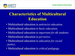 Amity Institute of Education
Characteristics of Multicultural
Education
• Multicultural education is antiracist education.
• Multicultural education is basic education.
• Multicultural education is important for all students.
• Multicultural education is pervasive.
• Multicultural education is education for social
justice.
• Multicultural education is critical pedagogy
 