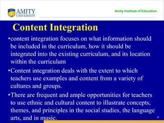 Amity Institute of Education
Content Integration
•content integration focuses on what information should
be included in the curriculum, how it should be
integrated into the existing curriculum, and its location
within the curriculum
•Content integration deals with the extent to which
teachers use examples and content from a variety of
cultures and groups.
•There are frequent and ample opportunities for teachers
to use ethnic and cultural content to illustrate concepts,
themes, and principles in the social studies, the language
arts, and in music. 9
 