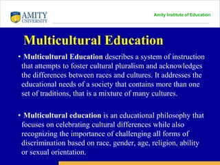 Amity Institute of Education
Multicultural Education
• Multicultural Education describes a system of instruction
that attempts to foster cultural pluralism and acknowledges
the differences between races and cultures. It addresses the
educational needs of a society that contains more than one
set of traditions, that is a mixture of many cultures.
• Multicultural education is an educational philosophy that
focuses on celebrating cultural differences while also
recognizing the importance of challenging all forms of
discrimination based on race, gender, age, religion, ability
or sexual orientation.
 
