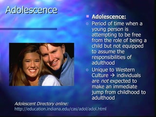 Adolescence                             Adolescence:
                                     o   Period of time when a
                                         young person is
                                         attempting to be free
                                         from the role of being a
                                         child but not equipped
                                         to assume the
                                         responsibilities of
                                         adulthood
                                     o   Unique to Western
                                         Culture  individuals
                                         are not expected to
                                         make an immediate
                                         jump from childhood to
                                         adulthood
 Adolescent Directory online:
 http://education.indiana.edu/cas/adol/adol.html
 