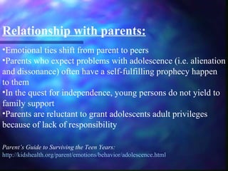 Relationship with parents:
•Emotional ties shift from parent to peers
•Parents who expect problems with adolescence (i.e. alienation
and dissonance) often have a self-fulfilling prophecy happen
to them
•In the quest for independence, young persons do not yield to
family support
•Parents are reluctant to grant adolescents adult privileges
because of lack of responsibility

Parent’s Guide to Surviving the Teen Years:
http://kidshealth.org/parent/emotions/behavior/adolescence.html
 