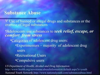 Substance Abuse
∀ Use of banned or illegal drugs and substances or the
overuse of legal substances
•Adolescents use substances to seek relief, escape, or
comfort from stress
    •Categories of adolescent drug users:
       •Experimenters – majority of adolescent drug
        users
       •Recreational Users
       •Compulsive users
US Department of Health, Alcohol and Drug Information:
http://www.health.org/newsroom/abuseInformation/default.aspx?s=youth
National Youth Network: http://www.nationalyouth.com/substanceabuse.html
 