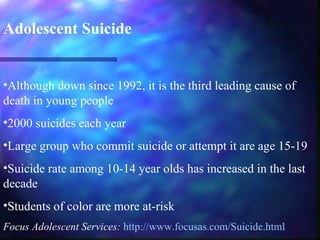 Adolescent Suicide


•Although down since 1992, it is the third leading cause of
death in young people
•2000 suicides each year
•Large group who commit suicide or attempt it are age 15-19
•Suicide rate among 10-14 year olds has increased in the last
decade
•Students of color are more at-risk
Focus Adolescent Services: http://www.focusas.com/Suicide.html
 