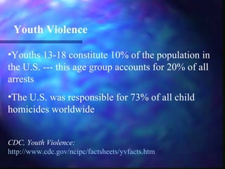 Youth Violence

•Youths 13-18 constitute 10% of the population in
the U.S. --- this age group accounts for 20% of all
arrests
•The U.S. was responsible for 73% of all child
homicides worldwide


CDC, Youth Violence:
http://www.cdc.gov/ncipc/factsheets/yvfacts.htm
 