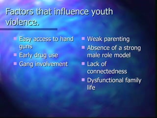Factors that influence youth
violence.
     Easy access to hand      Weak parenting
      guns                     Absence of a strong
     Early drug use            male role model
     Gang involvement         Lack of
                                connectedness
                               Dysfunctional family
                                life
 