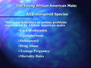The Young African American Male:

              An Endangered Species

•Six social indicators or serious problems
experienced by African American males
          oLack of education
          oUnemployment
          oDelinquency
          oDrug Abuse
          oTeenage Pregnancy
          oMortality Rates
 