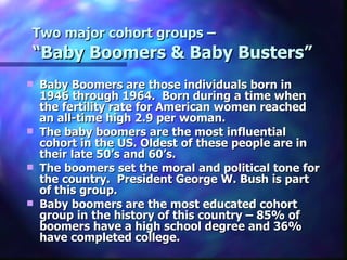 Two major cohort groups –
“Baby Boomers & Baby Busters”
   Baby Boomers are those individuals born in
    1946 through 1964. Born during a time when
    the fertility rate for American women reached
    an all-time high 2.9 per woman.
   The baby boomers are the most influential
    cohort in the US. Oldest of these people are in
    their late 50’s and 60’s.
   The boomers set the moral and political tone for
    the country. President George W. Bush is part
    of this group.
   Baby boomers are the most educated cohort
    group in the history of this country – 85% of
    boomers have a high school degree and 36%
    have completed college.
 