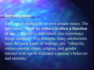 Introduction:
Each age is marked by its own unique issues. The
text notes: “How we behave is often a function
of age.” However, individuals also experience
things uniquely. For example, many adolescents
have the same kinds of feelings; yet, “ethnicity,
socioeconomic status, religion, and gender
interact with age to influence a person’s behavior
and attitudes.”
 