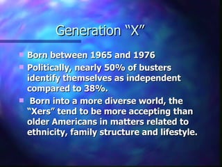 Generation “X”
   Born between 1965 and 1976
   Politically, nearly 50% of busters
    identify themselves as independent
    compared to 38%.
    Born into a more diverse world, the
    “Xers” tend to be more accepting than
    older Americans in matters related to
    ethnicity, family structure and lifestyle.
 