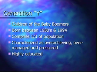 Generation “Y”
  Children of the Baby Boomers
  Born between 1980’s & 1994
  Comprise 1/3 of population
  Characterized as overachieving, over-
   managed and pressured
  Highly educated
 