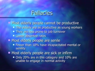 Fallacies
   Most elderly people cannot be productive
       The elderly are as productive as young workers
       They are less prone to job turnover
       Lower absentee rates
   Most elderly people are senile
       Fewer than 10% have incapacitated mental or
        senility
   Most elderly people are sick or infirm
       Only 20% are in this category and 10% are
        unable to engage in normal activity
 