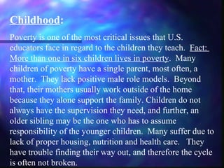 Childhood:
Poverty is one of the most critical issues that U.S.
educators face in regard to the children they teach. Fact:
More than one in six children lives in poverty. Many
children of poverty have a single parent, most often, a
mother. They lack positive male role models. Beyond
that, their mothers usually work outside of the home
because they alone support the family. Children do not
always have the supervision they need, and further, an
older sibling may be the one who has to assume
responsibility of the younger children. Many suffer due to
lack of proper housing, nutrition and health care. They
have trouble finding their way out, and therefore the cycle
is often not broken.
 