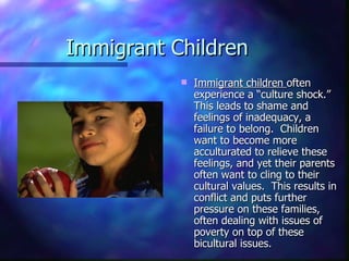 Immigrant Children
              Immigrant children often
               experience a “culture shock.”
               This leads to shame and
               feelings of inadequacy, a
               failure to belong. Children
               want to become more
               acculturated to relieve these
               feelings, and yet their parents
               often want to cling to their
               cultural values. This results in
               conflict and puts further
               pressure on these families,
               often dealing with issues of
               poverty on top of these
               bicultural issues.
 
