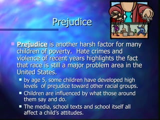 Prejudice

   Prejudice is another harsh factor for many
    children of poverty. Hate crimes and
    violence of recent years highlights the fact
    that race is still a major problem area in the
    United States.
       by age 5, some children have developed high
        levels of prejudice toward other racial groups.
       Children are influenced by what those around
        them say and do.
       The media, school texts and school itself all
        affect a child’s attitudes.
 