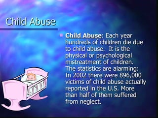 Child Abuse
                 Child Abuse: Each year
                  hundreds of children die due
                  to child abuse. It is the
                  physical or psychological
                  mistreatment of children.
                  The statistics are alarming:
                  In 2002 there were 896,000
                  victims of child abuse actually
                  reported in the U.S. More
                  than half of them suffered
                  from neglect.
 