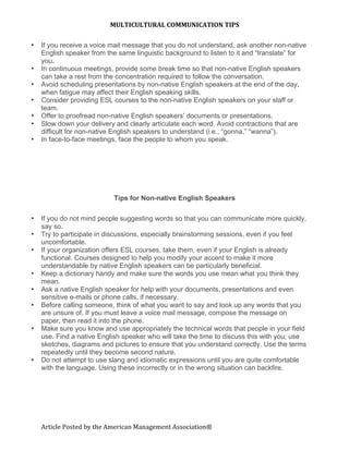 MULTICULTURAL COMMUNICATION TIPS 

•   If you receive a voice mail message that you do not understand, ask another non-native
    English speaker from the same linguistic background to listen to it and “translate” for
    you.
•   In continuous meetings, provide some break time so that non-native English speakers
    can take a rest from the concentration required to follow the conversation.
•   Avoid scheduling presentations by non-native English speakers at the end of the day,
    when fatigue may affect their English speaking skills.
•   Consider providing ESL courses to the non-native English speakers on your staff or
    team.
•   Offer to proofread non-native English speakers’ documents or presentations.
•   Slow down your delivery and clearly articulate each word. Avoid contractions that are
    difficult for non-native English speakers to understand (i.e., “gonna,” “wanna”).
•   In face-to-face meetings, face the people to whom you speak.




                           Tips for Non-native English Speakers

•   If you do not mind people suggesting words so that you can communicate more quickly,
    say so.
•   Try to participate in discussions, especially brainstorming sessions, even if you feel
    uncomfortable.
•   If your organization offers ESL courses, take them, even if your English is already
    functional. Courses designed to help you modify your accent to make it more
    understandable by native English speakers can be particularly beneficial.
•   Keep a dictionary handy and make sure the words you use mean what you think they
    mean.
•   Ask a native English speaker for help with your documents, presentations and even
    sensitive e-mails or phone calls, if necessary.
•   Before calling someone, think of what you want to say and look up any words that you
    are unsure of. If you must leave a voice mail message, compose the message on
    paper, then read it into the phone.
•   Make sure you know and use appropriately the technical words that people in your field
    use. Find a native English speaker who will take the time to discuss this with you; use
    sketches, diagrams and pictures to ensure that you understand correctly. Use the terms
    repeatedly until they become second nature.
•   Do not attempt to use slang and idiomatic expressions until you are quite comfortable
    with the language. Using these incorrectly or in the wrong situation can backfire.
     
     




    Article Posted by the American Management Association® 
 