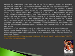 Against all expectations, even Welcome to the Sticks seduced audiences worldwide, avoiding the usual fate of high-calorie Frenchified comedies. The success of Sticks and La Vie en rose strikes two distinct but equally resonant chords. On the one hand, A whole sector of our mainstreamcinemasignedup for a collective project to (re)conquerFrenchhistory. Sticks conveys a folksy and populist image  of the French, and that quality has even convinced Will Smith to buy the rights for a California-based remake. On the other hand. La Vie en rose, quiteasidefromEdith Piafs undeniable global celebrity, was prestigious, as far as the French film  industry was concerned, for two reasons; Cotillard's Oscar-bait performance and an HD picture-postcard vision of France, pleasantly basking in postwar nostalgia, complete withmustachioedimpresarios  [Gérard Depardieuonautopilot) and pre-May '68 pavingstones. But folksiness and nostalgia have been two sides of the same coin ever since awhole sector of our mainstream cinema signed up for a collective project to (re)conquer French history. So who do you put in  front of the camera next? How about a comic singer whose celebrity so goes to his head that he runs for president in 1981: Coluche, directed by Antoine de Caunes.http://web.ebscohost.com/ehost/pdfviewer/pdfviewer?vid=5&hid=8&sid=1cda031e-cbda-4769-895b-960e03968782@sessionmgr14