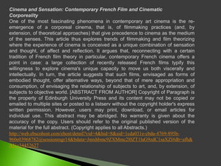 Cinema and Sensation: Contemporary French Film and CinematicCorporealityOne of the most fascinating phenomena in contemporary art cinema is the re-emergence of a corporeal cinema, that is, of filmmaking practices (and, by extension, of theoretical approaches) that give precedence to cinema as the medium of the senses. This article thus explores trends of filmmaking and film theorizing where the experience of cinema is conceived as a unique combination of sensation and thought, of affect and reflection. It argues that, reconnecting with a certain tradition of French film theory in particular, contemporary French cinema offers a point in case: a large collection of recently released French films typify this willingness to explore cinema's unique capacity to move us both viscerally and intellectually. In turn, the article suggests that such films, envisaged as forms of embodied thought, offer alternative ways, beyond that of mere appropriation and consumption, of envisaging the relationship of subjects to art, and, by extension, of subjects to objective world. [ABSTRACT FROM AUTHOR] Copyright of Paragraph is the property of Edinburgh University Press and its content may not be copied or emailed to multiple sites or posted to a listserv without the copyright holder's express written permission. However, users may print, download, or email articles for individual use. This abstract may be abridged. No warranty is given about the accuracy of the copy. Users should refer to the original published version of the material for the full abstract. (Copyright applies to all Abstracts.)http://web.ebscohost.com/ehost/detail?vid=4&hid=8&sid=1cda031e-cbda-4769-895b-960e03968782@sessionmgr14&bdata=Jmxhbmc9ZXMmc2l0ZT1laG9zdC1saXZl#db=afh&AN=34452627