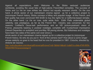 Against all expectations, even Welcome to the Sticks seduced audiences worldwide, avoiding the usual fate of high-calorie Frenchified comedies. The success of Sticks and La Vie en rose strikes two distinct but equally resonant chords. On the one hand, A whole sector of our mainstreamcinemasignedup for a collective project to (re)conquerFrenchhistory. Sticks conveys a folksy and populist image  of the French, and that quality has even convinced Will Smith to buy the rights for a California-based remake. On the other hand. La Vie en rose, quiteasidefromEdith Piafs undeniable global celebrity, was prestigious, as far as the French film  industry was concerned, for two reasons; Cotillard's Oscar-bait performance and an HD picture-postcard vision of France, pleasantly basking in postwar nostalgia, complete withmustachioedimpresarios  [Gérard Depardieuonautopilot) and pre-May '68 pavingstones. But folksiness and nostalgia have been two sides of the same coin ever since awhole sector of our mainstream cinema signed up for a collective project to (re)conquer French history. So who do you put in  front of the camera next? How about a comic singer whose celebrity so goes to his head that he runs for president in 1981: Coluche, directed by Antoine de Caunes.http://web.ebscohost.com/ehost/pdfviewer/pdfviewer?vid=5&hid=8&sid=1cda031e-cbda-4769-895b-960e03968782@sessionmgr14