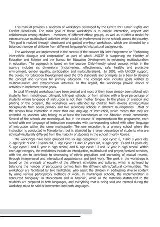 This manual provides a selection of workshops developed by the Centre for Human Rights and
Conflict Resolution. The main goal of these workshops is to enable interaction, respect and
collaboration among children – members of different ethnic groups, as well as to offer a model for
extracurricular multicultural activities which could be implemented in the schools across the country.
This goal is realized through structured and guided one-hour workshops, which are attended by a
balanced number of children from different language/ethnic/cultural backgrounds.
     The workshops are implemented in the context of the broader UN Joint Programme on “Enhancing
inter-ethnic dialogue and cooperation” as part of which UNICEF is supporting the Ministry of
Education and Science and the Bureau for Education Development in enhancing multiculturalism
in education. The approach is based on the boarder Child-friendly school concept which in the
country includes six dimensions (inclusiveness, effectiveness, safe, healthy and protective
environment, gender equality, participation and multiculturalism). In 2008, with UNICEF support,
the Bureau for Education Development used the CFS standards and principles as a basis to develop
the concept and curricula for primary education. The concept now includes goals related to
multiculturalism and extracurricular activities. In this regard, the workshops provide model of
activities to implement these goals.
    In total fifty-eight workshops have been created and most of them have already been piloted with
students from monolingual, bilingual, trilingual schools, or from schools with a large percentage of
students whose language of instruction is not their mother tongue. In the phase of creation and
piloting of the program, the workshops were attended by children from diverse ethnic/cultural
backgrounds from seven primary and five secondary schools in different municipalities. Most of
the schools have instruction in more than one language of instruction, which means that they are
attended by students who belong to at least the Macedonian or the Albanian ethnic community.
Several of the schools are monolingual, but in the course of implementation the programme, each
school with one language of instruction cooperates with corresponding school with other language
of instruction within the same municipality. The one exception is a primary school where the
instruction is conducted in Macedonian, but is attended by a large percentage of students who are
ethnically/culturally different from the majority of students in the school (mostly Roma).
    The workshops have been grouped into six age categories: 1. age cycle: 6, 7 and 8 years old,
2. age cycle: 9 and 10 years old, 3. age cycle: 11 and 12 years old, 4. age cycle: 13 and 14 years old,
5. age cycle: I and II year in high school, and 6. age cycle: III and IV year in high school. Within
each age category, the workshops include an introduction, multicultural and project/derived activities,
with the aim to contribute to decreasing of ethnic prejudices and increasing of mutual respect,
through interpersonal and intercultural acquaintance and joint work. The work in the workshops is
based on the principle of equality of the different ethnicities and cultures, which is achieved by
balancing the number of participants coming from the different ethnic/cultural communities. The
workshops are facilitated by two facilitators, who assist the children in addressing diverse content
by using various participatory methods of work. In multilingual schools, the implementation is
conducted bilingually: in Macedonian and in Albanian, while all the materials distributed to the
students are prepared in both languages, and everything that is being said and created during the
workshop must be said or interpreted into both languages.
 