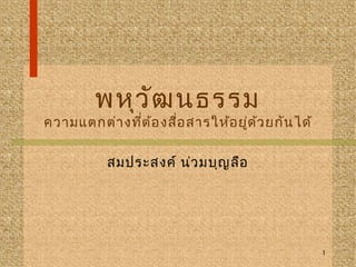 พหุวัฒนธรรม 
ความแตกต่างที่ต้องสื่อสารให้อยู่ด้วยกันได้ 
สมประสงค์ น่วมบุญลือ 
1 
 