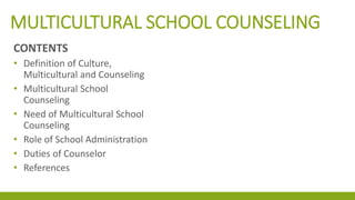 MULTICULTURAL SCHOOL COUNSELING
CONTENTS
• Definition of Culture,
Multicultural and Counseling
• Multicultural School
Counseling
• Need of Multicultural School
Counseling
• Role of School Administration
• Duties of Counselor
• References
 