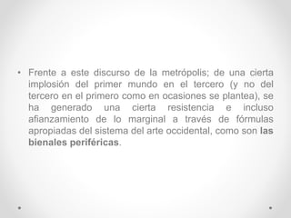• Frente a este discurso de la metrópolis; de una cierta
implosión del primer mundo en el tercero (y no del
tercero en el primero como en ocasiones se plantea), se
ha generado una cierta resistencia e incluso
afianzamiento de lo marginal a través de fórmulas
apropiadas del sistema del arte occidental, como son las
bienales periféricas.
 