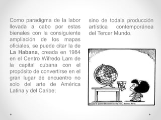 Como paradigma de la labor
llevada a cabo por estas
bienales con la consiguiente
ampliación de los mapas
oficiales, se puede citar Ia de
La Habana, creada en 1984
en el Centro Wifredo Lam de
la capital cubana con el
propósito de convertirse en el
gran lugar de encuentro no
solo del arte de América
Latina y del Caribe;
sino de todala producción
artística contemporánea
del Tercer Mundo.
 