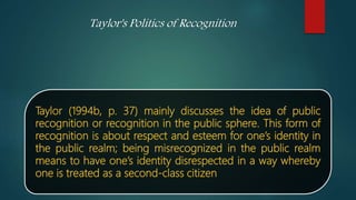 Taylor (1994b, p. 37) mainly discusses the idea of public
recognition or recognition in the public sphere. This form of
recognition is about respect and esteem for one’s identity in
the public realm; being misrecognized in the public realm
means to have one’s identity disrespected in a way whereby
one is treated as a second-class citizen
Taylor's Politics of Recognition
 