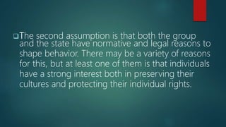 The second assumption is that both the group
and the state have normative and legal reasons to
shape behavior. There may be a variety of reasons
for this, but at least one of them is that individuals
have a strong interest both in preserving their
cultures and protecting their individual rights.
 