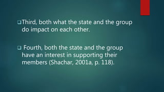 Third, both what the state and the group
do impact on each other.
 Fourth, both the state and the group
have an interest in supporting their
members (Shachar, 2001a, p. 118).
 