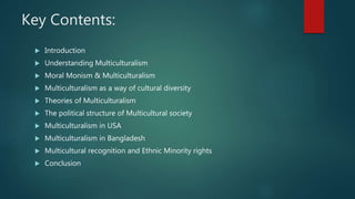 Key Contents:
 Introduction
 Understanding Multiculturalism
 Moral Monism & Multiculturalism
 Multiculturalism as a way of cultural diversity
 Theories of Multiculturalism
 The political structure of Multicultural society
 Multiculturalism in USA
 Multiculturalism in Bangladesh
 Multicultural recognition and Ethnic Minority rights
 Conclusion
 