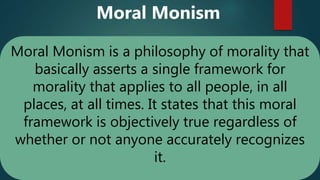 Moral Monism is a philosophy of morality that
basically asserts a single framework for
morality that applies to all people, in all
places, at all times. It states that this moral
framework is objectively true regardless of
whether or not anyone accurately recognizes
it.
Moral Monism
 