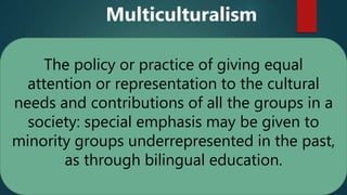The policy or practice of giving equal
attention or representation to the cultural
needs and contributions of all the groups in a
society: special emphasis may be given to
minority groups underrepresented in the past,
as through bilingual education.
Multiculturalism
 