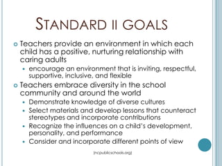 STANDARD II GOALS
   Teachers provide an environment in which each
    child has a positive, nurturing relationship with
    caring adults
       encourage an environment that is inviting, respectful,
        supportive, inclusive, and flexible
   Teachers embrace diversity in the school
    community and around the world
     Demonstrate knowledge of diverse cultures
     Select materials and develop lessons that counteract
      stereotypes and incorporate contributions
     Recognize the influences on a child’s development,
      personality, and performance
     Consider and incorporate different points of view

                            (ncpublicschools.org)
 