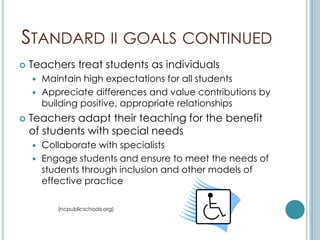 STANDARD II GOALS CONTINUED
   Teachers treat students as individuals
     Maintain high expectations for all students
     Appreciate differences and value contributions by
      building positive, appropriate relationships
   Teachers adapt their teaching for the benefit
    of students with special needs
     Collaborate with specialists
     Engage students and ensure to meet the needs of
      students through inclusion and other models of
      effective practice

         (ncpublicschools.org)
 