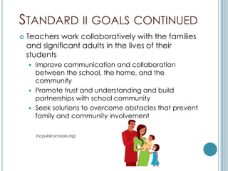 STANDARD II GOALS CONTINUED
   Teachers work collaboratively with the families
    and significant adults in the lives of their
    students
     Improve communication and collaboration
      between the school, the home, and the
      community
     Promote trust and understanding and build
      partnerships with school community
     Seek solutions to overcome obstacles that prevent
      family and community involvement

        (ncpublicschools.org)
 