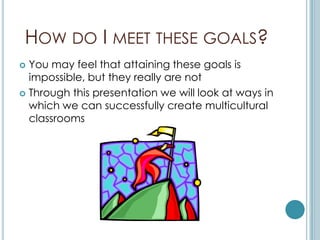 HOW DO I MEET THESE GOALS?
 You may feel that attaining these goals is
  impossible, but they really are not
 Through this presentation we will look at ways in
  which we can successfully create multicultural
  classrooms
 