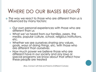 WHERE DO OUR BIASES BEGIN?
   The way we react to those who are different than us is
    influenced by many factors:

     Our own personal experiences with those who are
      different than us
     What we’ve heard from our families, peers, the
      media, popular culture, school, religious institutions,
      etc.
     Whether we see ourselves sharing any values,
      goals, ways of doing things, etc. with those who
      are different than ourselves
     How much power we believe those who are
      different have in our society and any laws or
      special programs we know about that affect how
      these people are treated

              (Ross, Connect with Kids and Parents of Different Cultures)
 