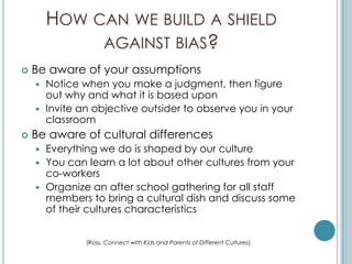 HOW CAN WE BUILD A SHIELD
             AGAINST BIAS?
   Be aware of your assumptions
     Notice when you make a judgment, then figure
      out why and what it is based upon
     Invite an objective outsider to observe you in your
      classroom
   Be aware of cultural differences
       Everything we do is shaped by our culture
       You can learn a lot about other cultures from your
        co-workers
       Organize an after school gathering for all staff
        members to bring a cultural dish and discuss some
        of their cultures characteristics


                (Ross, Connect with Kids and Parents of Different Cultures)
 