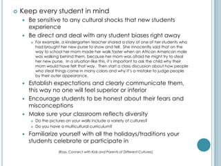    Keep every student in mind
     Be sensitive to any cultural shocks that new students
      experience
     Be direct and deal with any student biases right away
           For example, a kindergarten teacher shared a story of one of her students who
            had brought her new purse to show and tell. She innocently said that on the
            way to school her mom made her walk faster when an African American male
            was walking behind them, because her mom was afraid he might try to steal
            her new purse. In a situation like this, it’s important to ask the child why their
            mom would have felt that way. Then start a class discussion about how people
            who steal things come in many colors and why it’s a mistake to judge people
            by their outer appearance.

     Establish expectations and clearly communicate them,
      this way no one will feel superior or inferior
     Encourage students to be honest about their fears and
      misconceptions
     Make sure your classroom reflects diversity
           Do the pictures on your walls include a variety of cultures?
           Do you have a multicultural curriculum?

       Familiarize yourself with all the holidays/traditions your
        students celebrate or participate in
                        (Ross, Connect with Kids and Parents of Different Cultures)
 