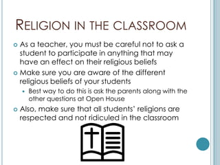 RELIGION IN THE CLASSROOM
 As a teacher, you must be careful not to ask a
  student to participate in anything that may
  have an effect on their religious beliefs
 Make sure you are aware of the different
  religious beliefs of your students
       Best way to do this is ask the parents along with the
        other questions at Open House
   Also, make sure that all students’ religions are
    respected and not ridiculed in the classroom
 