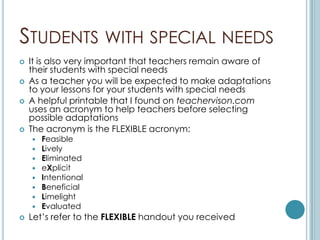 STUDENTS WITH SPECIAL NEEDS
   It is also very important that teachers remain aware of
    their students with special needs
   As a teacher you will be expected to make adaptations
    to your lessons for your students with special needs
   A helpful printable that I found on teachervison.com
    uses an acronym to help teachers before selecting
    possible adaptations
   The acronym is the FLEXIBLE acronym:
       Feasible
       Lively
       Eliminated
       eXplicit
       Intentional
       Beneficial
       Limelight
       Evaluated
   Let’s refer to the FLEXIBLE handout you received
 