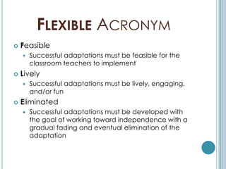 FLEXIBLE ACRONYM
   Feasible
       Successful adaptations must be feasible for the
        classroom teachers to implement
   Lively
       Successful adaptations must be lively, engaging,
        and/or fun
   Eliminated
       Successful adaptations must be developed with
        the goal of working toward independence with a
        gradual fading and eventual elimination of the
        adaptation
 