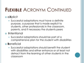 FLEXIBLE ACRONYM CONTINUED
   eXplicit
       Successful adaptations must have a definite
        purpose, a purpose that is made explicit to
        students, other professionals in the classroom,
        parents, and if necessary the students peers
   Intentional
       Successful adaptations should be part of a
        comprehensive plan for the student with disabilities
   Beneficial
       Successful adaptations should benefit the student
        with disabilities and either enhance or at least not
        detract from the learning of other students in the
        classroom
 