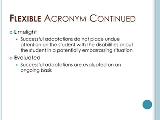 FLEXIBLE ACRONYM CONTINUED
   Limelight
       Successful adaptations do not place undue
        attention on the student with the disabilities or put
        the student in a potentially embarrassing situation
   Evaluated
       Successful adaptations are evaluated on an
        ongoing basis
 