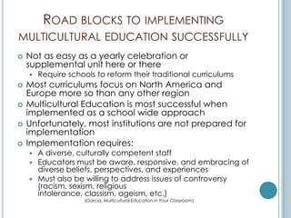 ROAD BLOCKS TO IMPLEMENTING
MULTICULTURAL EDUCATION SUCCESSFULLY
   Not as easy as a yearly celebration or
    supplemental unit here or there
       Require schools to reform their traditional curriculums
   Most curriculums focus on North America and
    Europe more so than any other region
   Multicultural Education is most successful when
    implemented as a school wide approach
   Unfortunately, most institutions are not prepared for
    implementation
   Implementation requires:
     A diverse, culturally competent staff
     Educators must be aware, responsive, and embracing of
      diverse beliefs, perspectives, and experiences
     Must also be willing to address issues of controversy
      (racism, sexism, religious
      intolerance, classism, ageism, etc.)
                     (Garcia, Multicultural Education in Your Classroom)
 