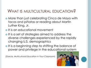 WHAT IS MULTICULTURAL EDUCATION?
 More than just celebrating Cinco de Mayo with
  tacos and piñatas or reading about Martin
  Luther King, Jr.
 It is an educational movement

 It is a set of strategies aimed to address the
  diverse challenges experienced by the rapidly
  changing U.S. demographics
 It is a beginning step to shifting the balance of
  power and privilege in the educational system

(Garcia, Multicultural Education in Your Classroom)
 